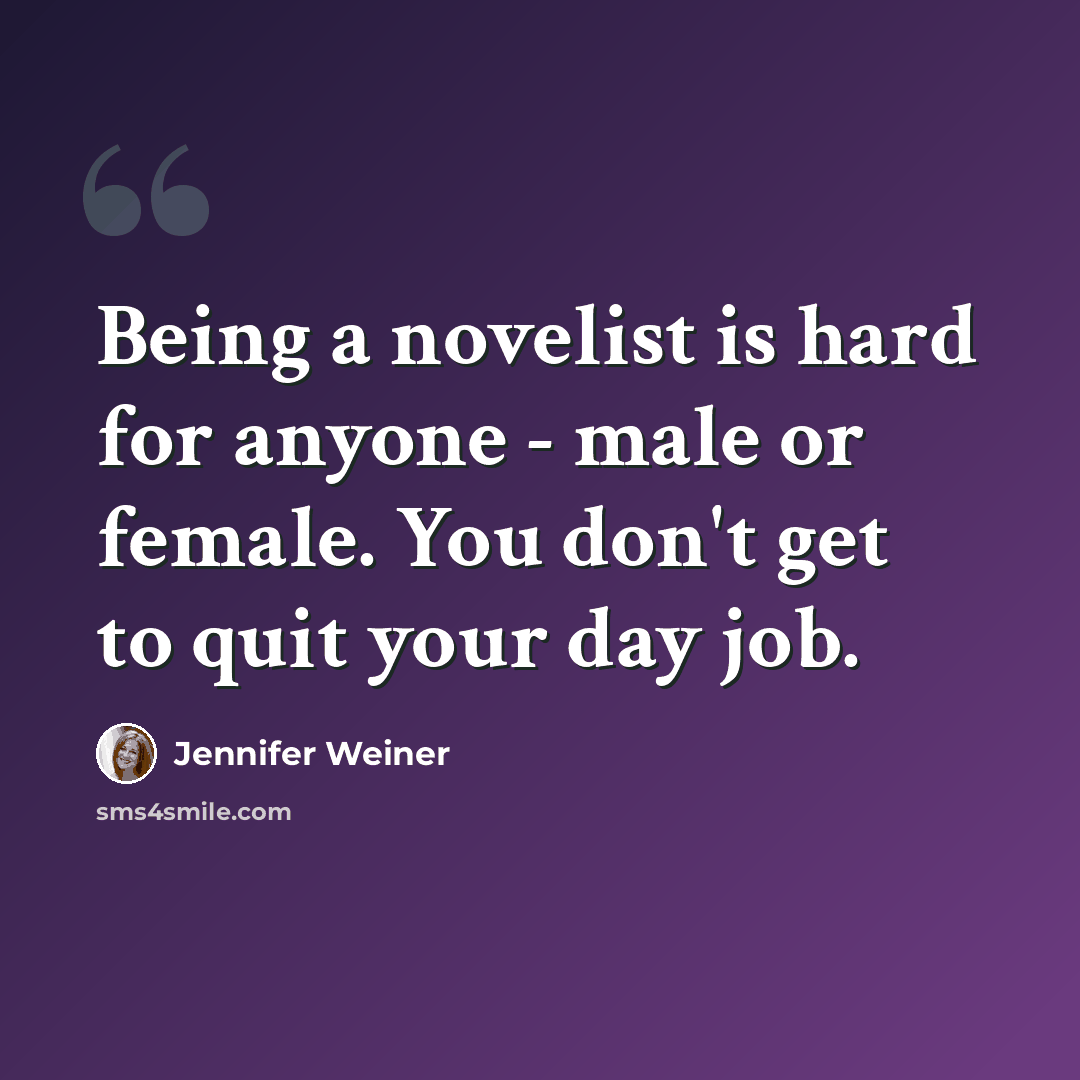 “Being a novelist is hard for anyone - male or female. You don't get to quit your day job.” quote by Jennifer Weiner