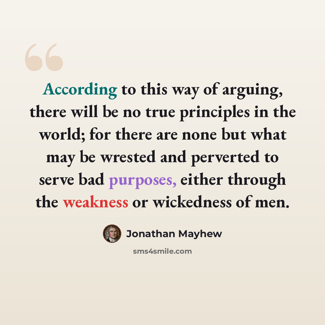 “According to this way of arguing, there will be no true principles in the world; for there are none but what may be wrested and perverted to serve bad purposes, either through the weakness or wickedness of men.” quote by Jonathan Mayhew