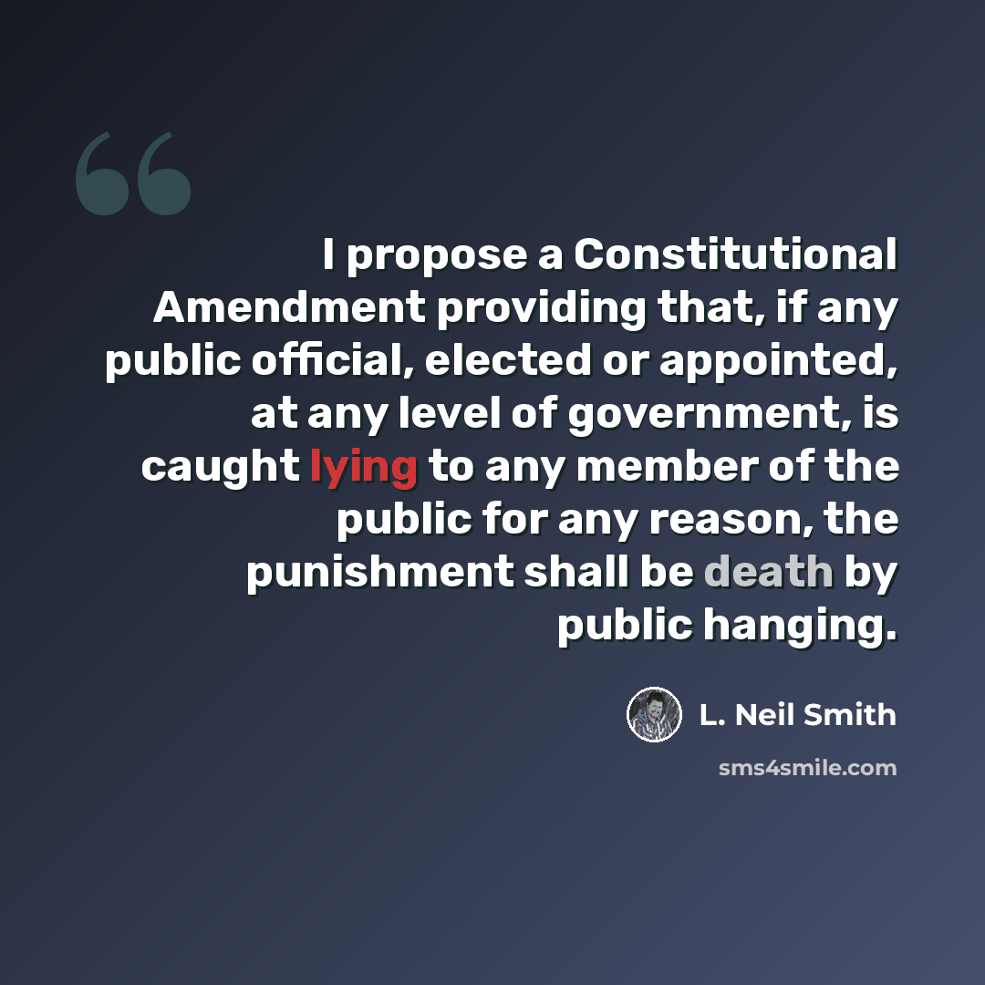“I propose a Constitutional Amendment providing that, if any public official, elected or appointed, at any level of government, is caught lying to any member of the public for any reason, the punishment shall be death by public hanging.” quote by L. Neil Smith