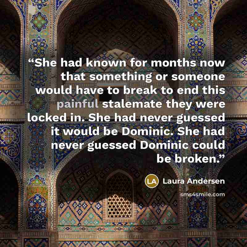 “She had known for months now that something or someone would have to break to end this painful stalemate they were locked in. She had never guessed it would be Dominic. She had never guessed Dominic could be broken.” quote by Laura Andersen