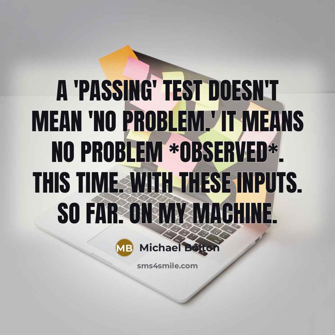 “A 'passing' test doesn't mean 'no problem.' It means no problem *observed*. This time. With these inputs. So far. On my machine.” quote by Michael Bolton