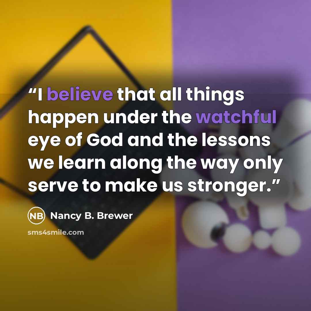 “I believe that all things happen under the watchful eye of God and the lessons we learn along the way only serve to make us stronger.” quote by Nancy B. Brewer