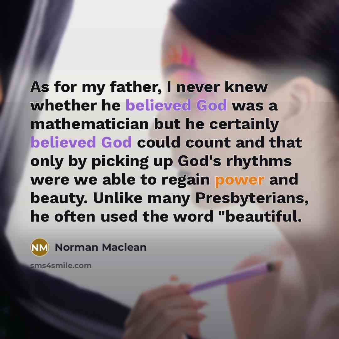 “As for my father, I never knew whether he believed God was a mathematician but he certainly believed God could count and that only by picking up God's rhythms were we able to regain power and beauty. Unlike many Presbyterians, he often used the word "beautiful.” quote by Norman Maclean