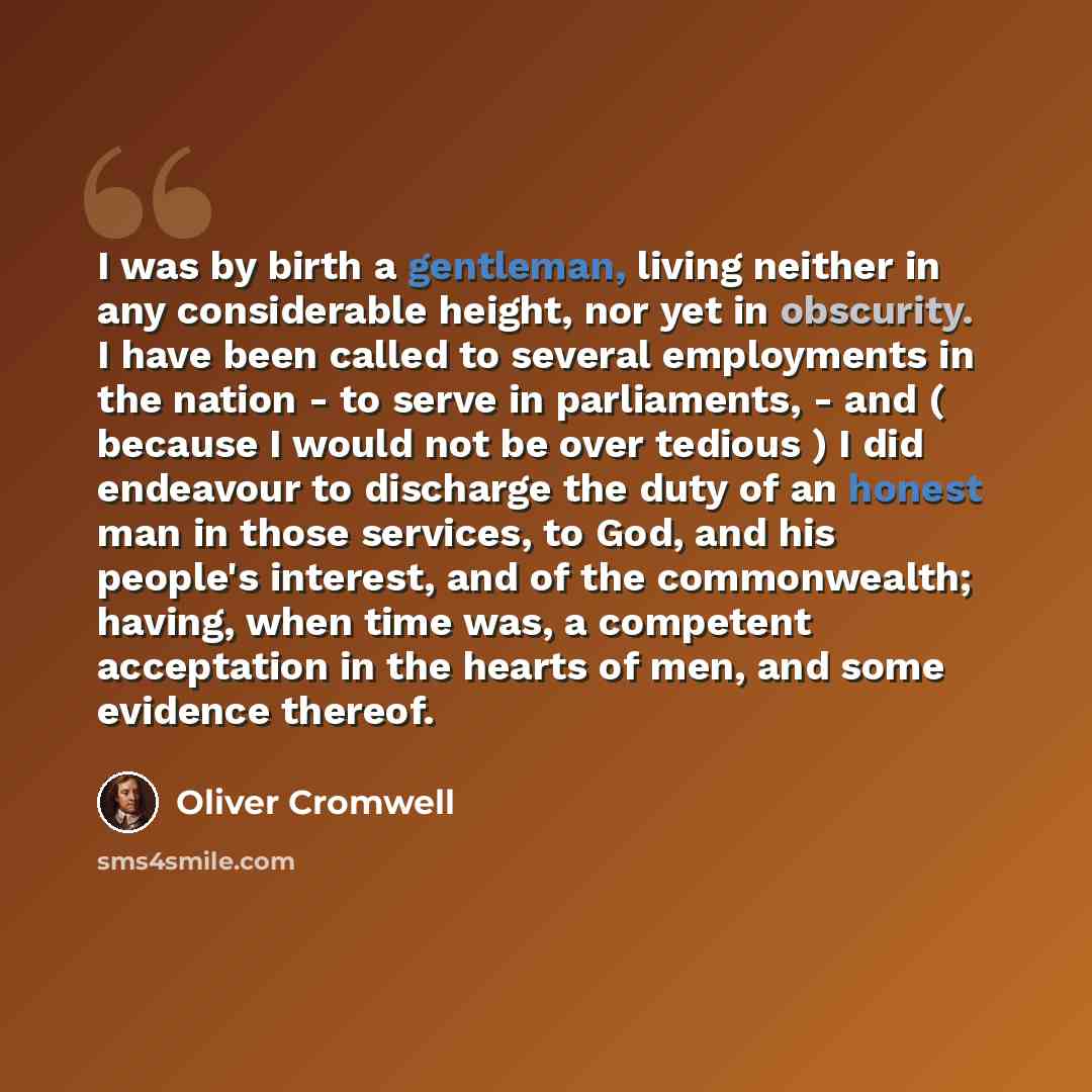 “I was by birth a gentleman, living neither in any considerable height, nor yet in obscurity. I have been called to several employments in the nation - to serve in parliaments, - and ( because I would not be over tedious ) I did endeavour to discharge the duty of an honest man in those services, to…” quote by Oliver Cromwell