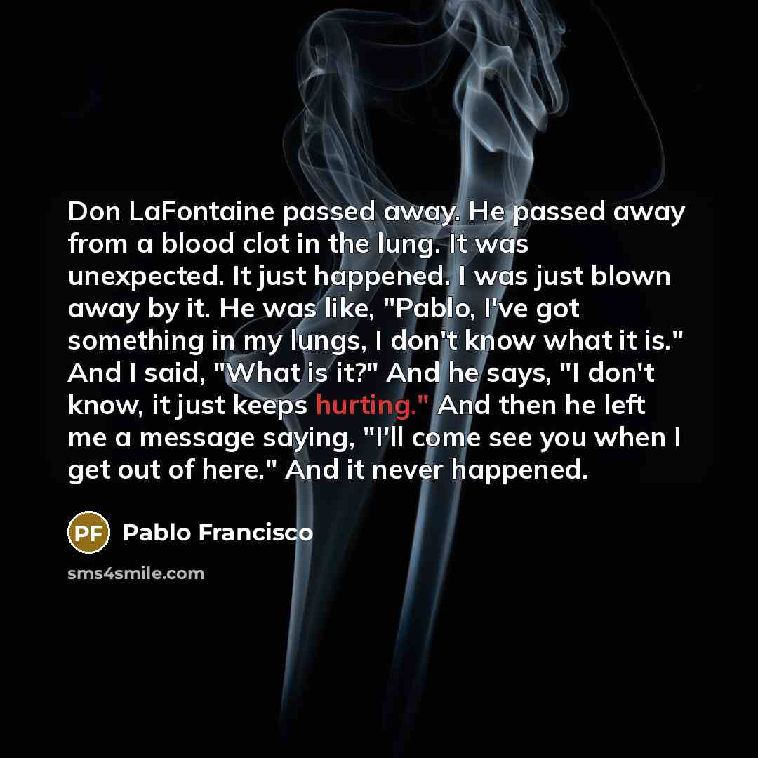 “Don LaFontaine passed away. He passed away from a blood clot in the lung. It was unexpected. It just happened. I was just blown away by it. He was like, "Pablo, I've got something in my lungs, I don't know what it is." And I said, "What is it?" And he says, "I don't know, it just keeps hurting."…” quote by Pablo Francisco