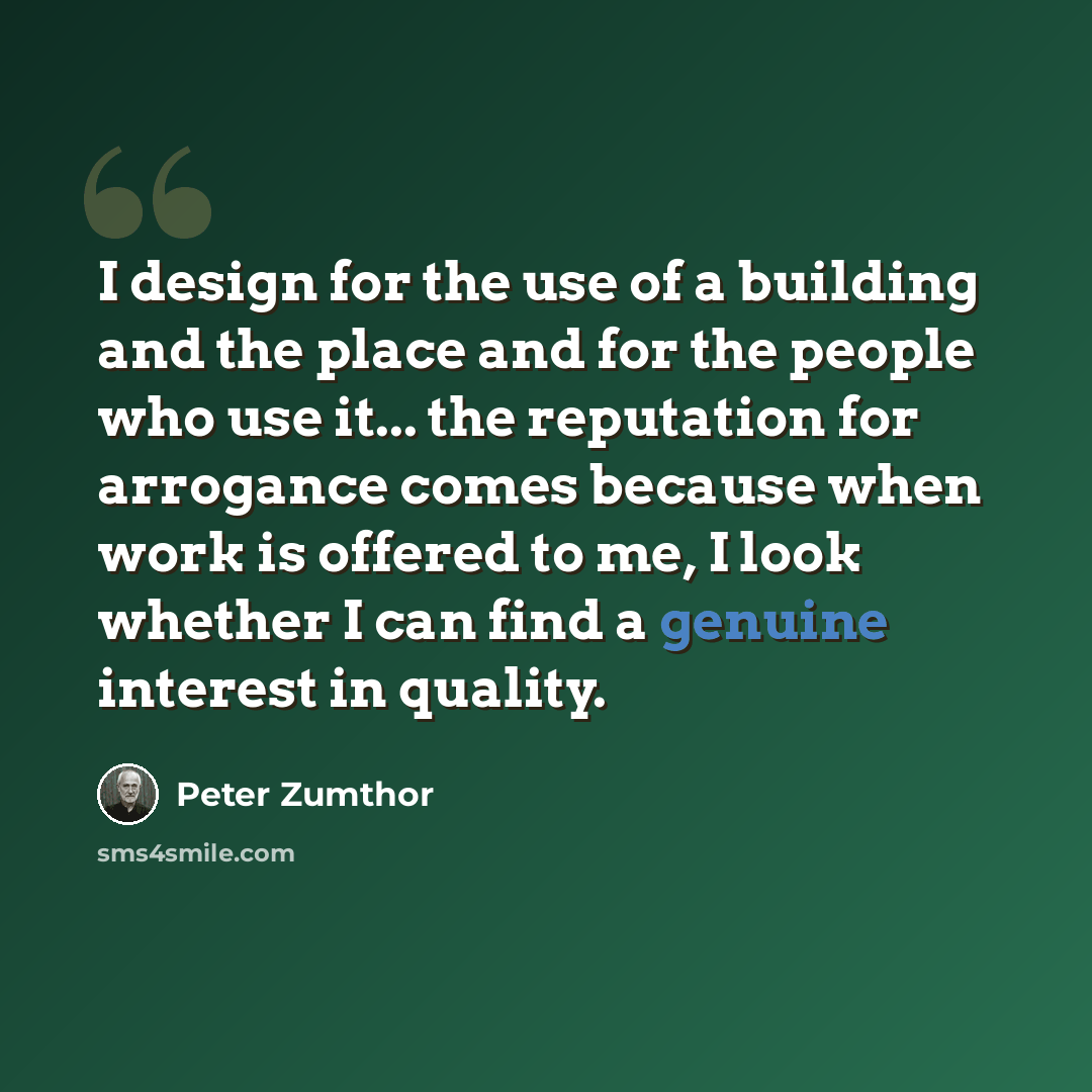 “I design for the use of a building and the place and for the people who use it... the reputation for arrogance comes because when work is offered to me, I look whether I can find a genuine interest in quality.” quote by Peter Zumthor