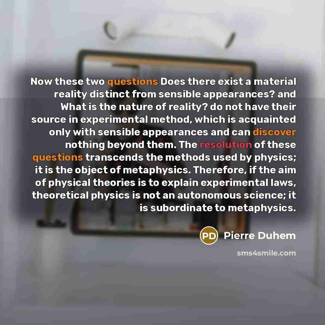 “Now these two questions Does there exist a material reality distinct from sensible appearances? and What is the nature of reality? do not have their source in experimental method, which is acquainted only with sensible appearances and can discover nothing beyond them. The resolution of these…” quote by Pierre Duhem