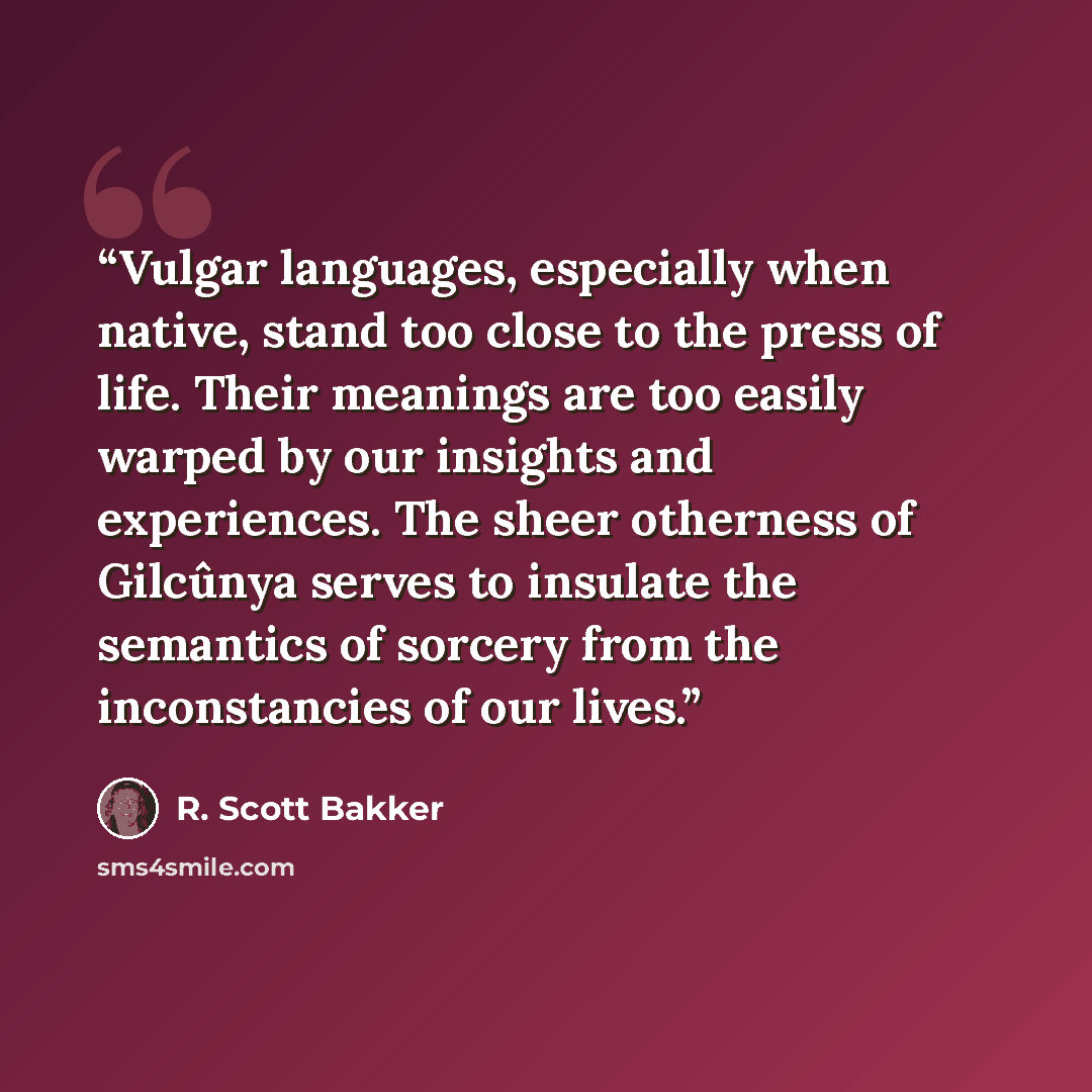 “Vulgar languages, especially when native, stand too close to the press of life. Their meanings are too easily warped by our insights and experiences. The sheer otherness of Gilcûnya serves to insulate the semantics of sorcery from the inconstancies of our lives.” quote by R. Scott Bakker