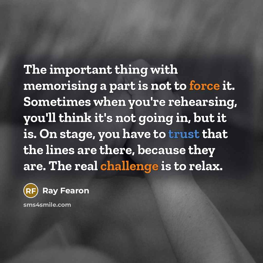 “The important thing with memorising a part is not to force it. Sometimes when you're rehearsing, you'll think it's not going in, but it is. On stage, you have to trust that the lines are there, because they are. The real challenge is to relax.” quote by Ray Fearon