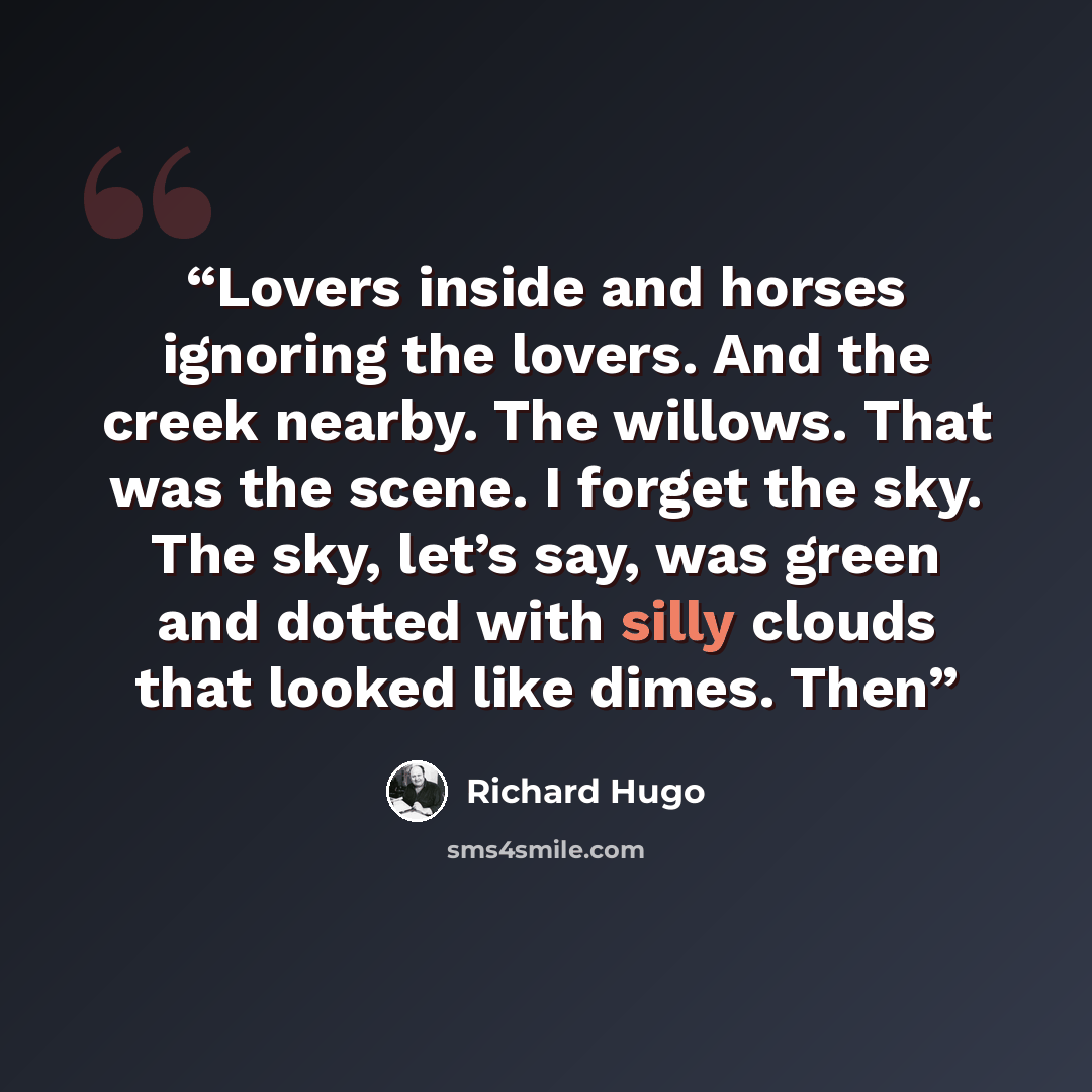 “Lovers inside and horses ignoring the lovers. And the creek nearby. The willows. That was the scene. I forget the sky. The sky, let’s say, was green and dotted with silly clouds that looked like dimes. Then” quote by Richard Hugo