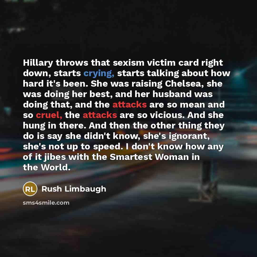 “Hillary throws that sexism victim card right down, starts crying, starts talking about how hard it's been. She was raising Chelsea, she was doing her best, and her husband was doing that, and the attacks are so mean and so cruel, the attacks are so vicious. And she hung in there. And then the…” quote by Rush Limbaugh