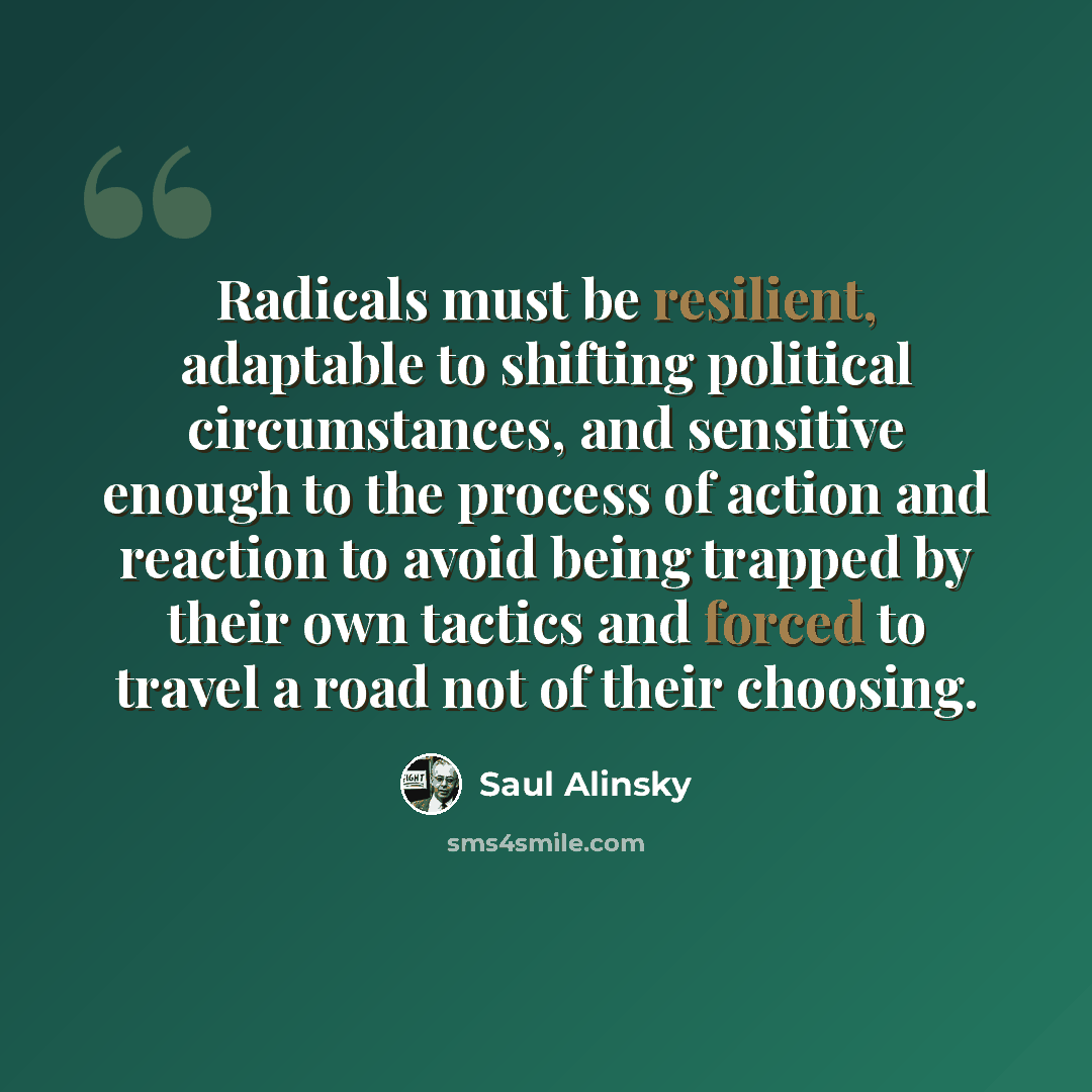 “Radicals must be resilient, adaptable to shifting political circumstances, and sensitive enough to the process of action and reaction to avoid being trapped by their own tactics and forced to travel a road not of their choosing.” quote by Saul Alinsky