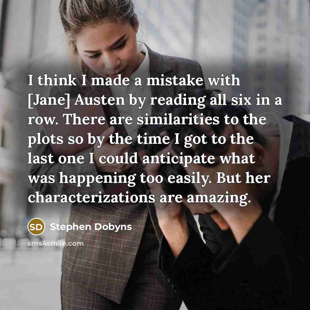“I think I made a mistake with [Jane] Austen by reading all six in a row. There are similarities to the plots so by the time I got to the last one I could anticipate what was happening too easily. But her characterizations are amazing.” quote by Stephen Dobyns