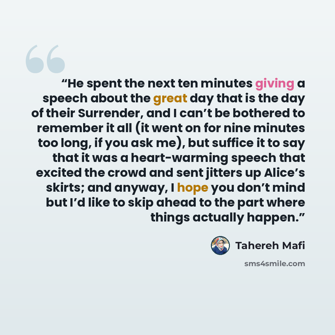 “He spent the next ten minutes giving a speech about the great day that is the day of their Surrender, and I can’t be bothered to remember it all (it went on for nine minutes too long, if you ask me), but suffice it to say that it was a heart-warming speech that excited the crowd and sent jitters…” quote by Tahereh Mafi