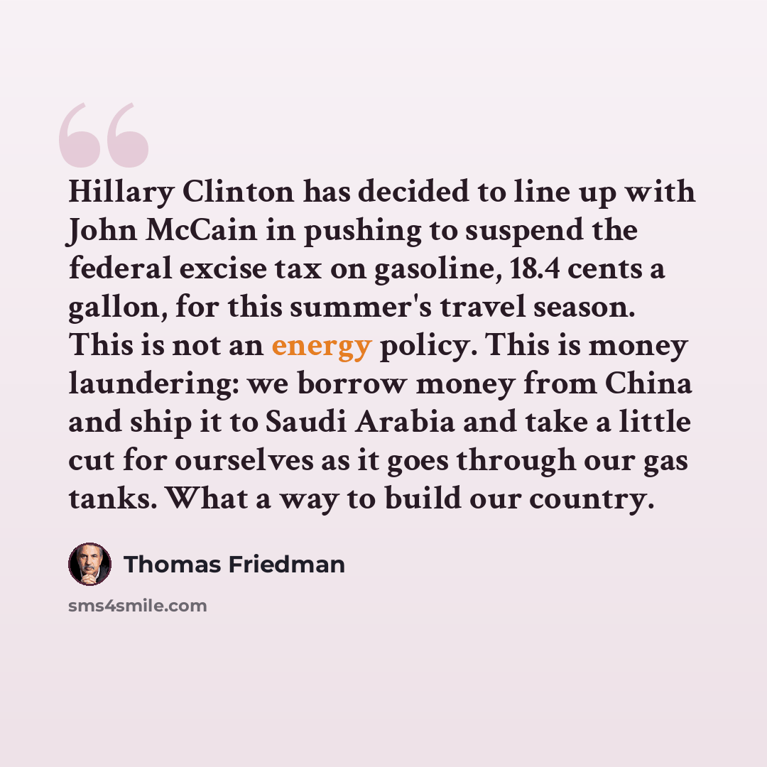 “Hillary Clinton has decided to line up with John McCain in pushing to suspend the federal excise tax on gasoline, 18.4 cents a gallon, for this summer's travel season. This is not an energy policy. This is money laundering: we borrow money from China and ship it to Saudi Arabia and take a little…” quote by Thomas Friedman