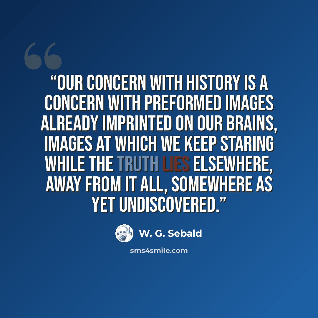 “Our concern with history is a concern with preformed images already imprinted on our brains, images at which we keep staring while the truth lies elsewhere, away from it all, somewhere as yet undiscovered.” quote by W. G. Sebald