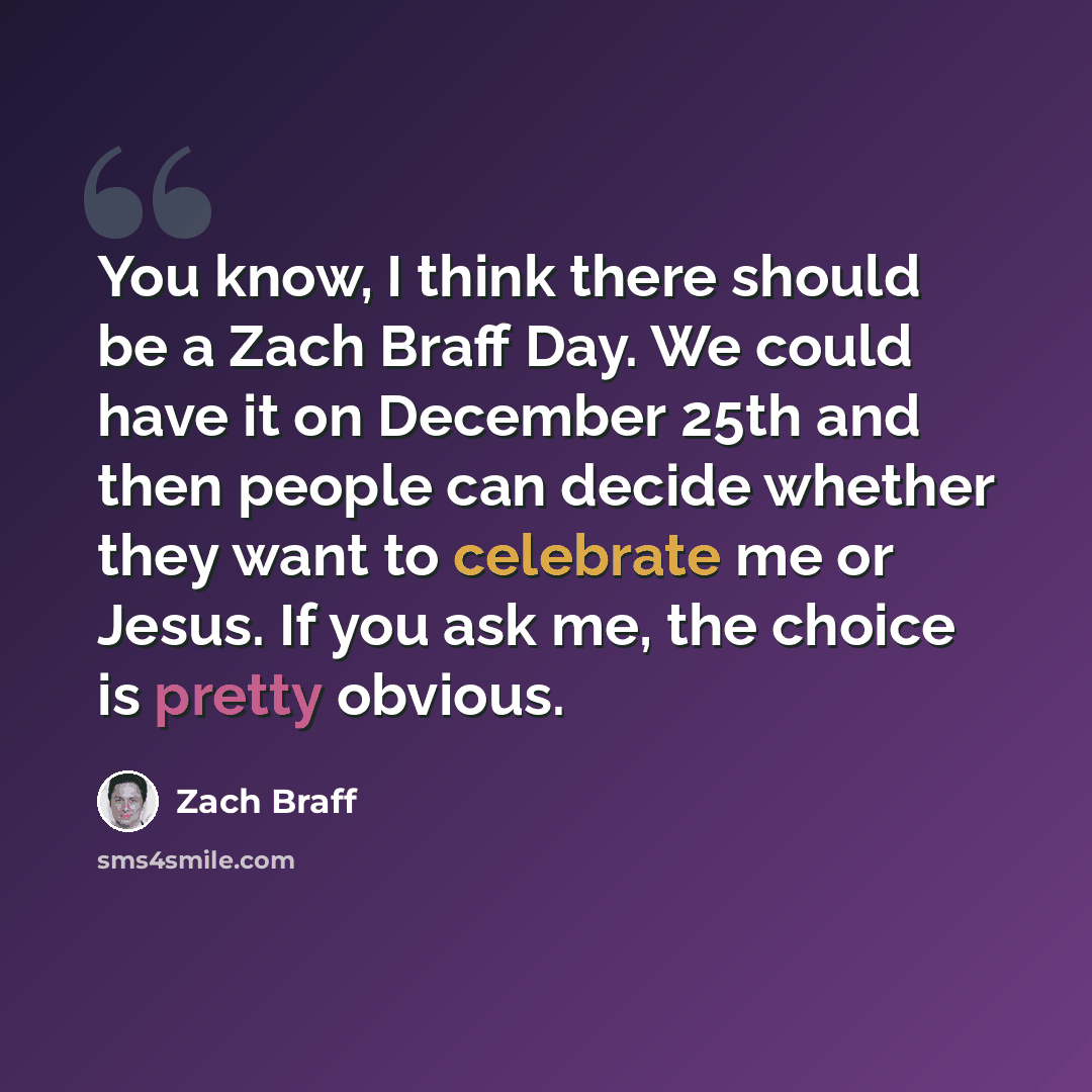 “You know, I think there should be a Zach Braff Day. We could have it on December 25th and then people can decide whether they want to celebrate me or Jesus. If you ask me, the choice is pretty obvious.” quote by Zach Braff