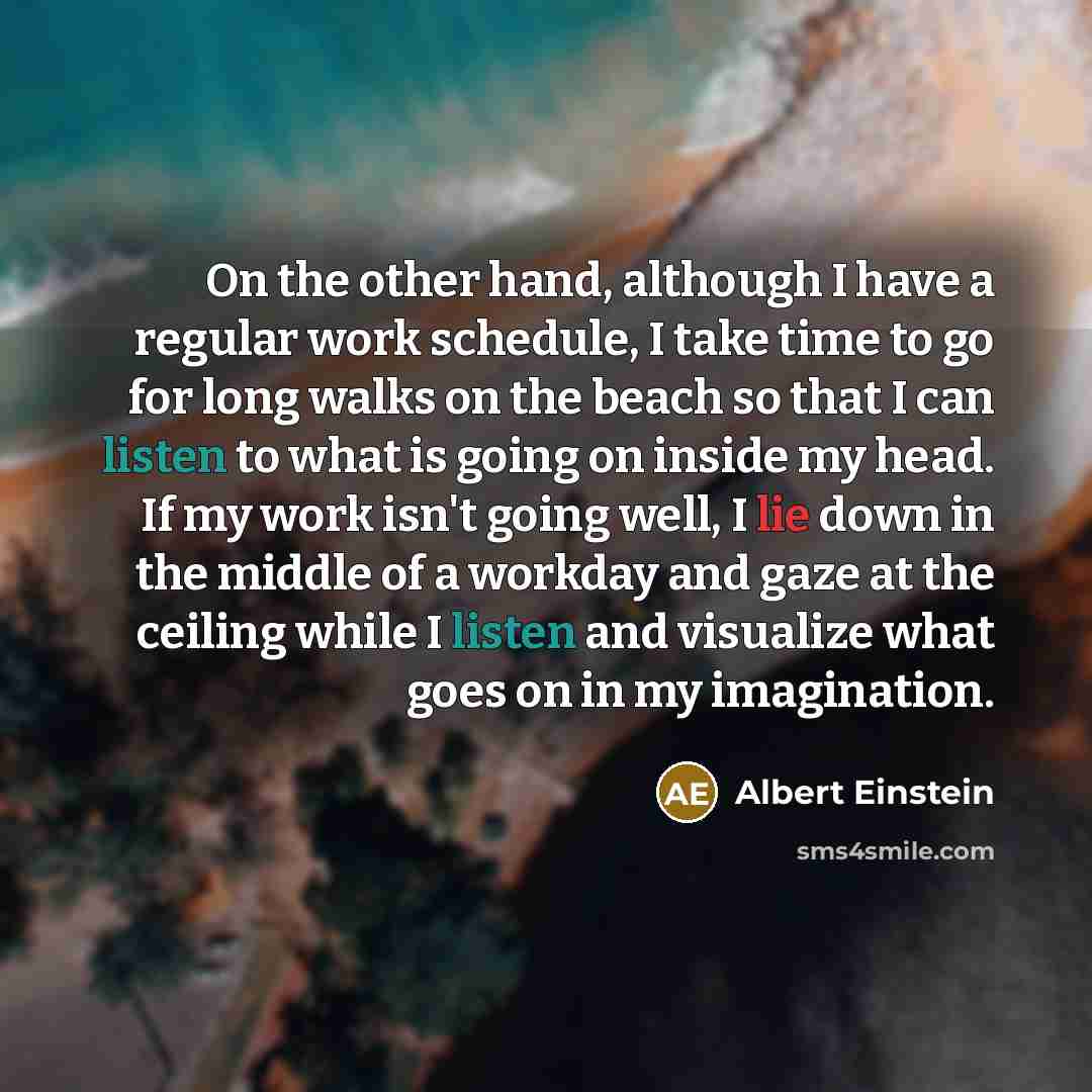 “On the other hand, although I have a regular work schedule, I take time to go for long walks on the beach so that I can listen to what is going on inside my head. If my work isn't going well, I lie down in the middle of a workday and gaze at the ceiling while I listen and visualize what goes on in…” quote by Albert Einstein