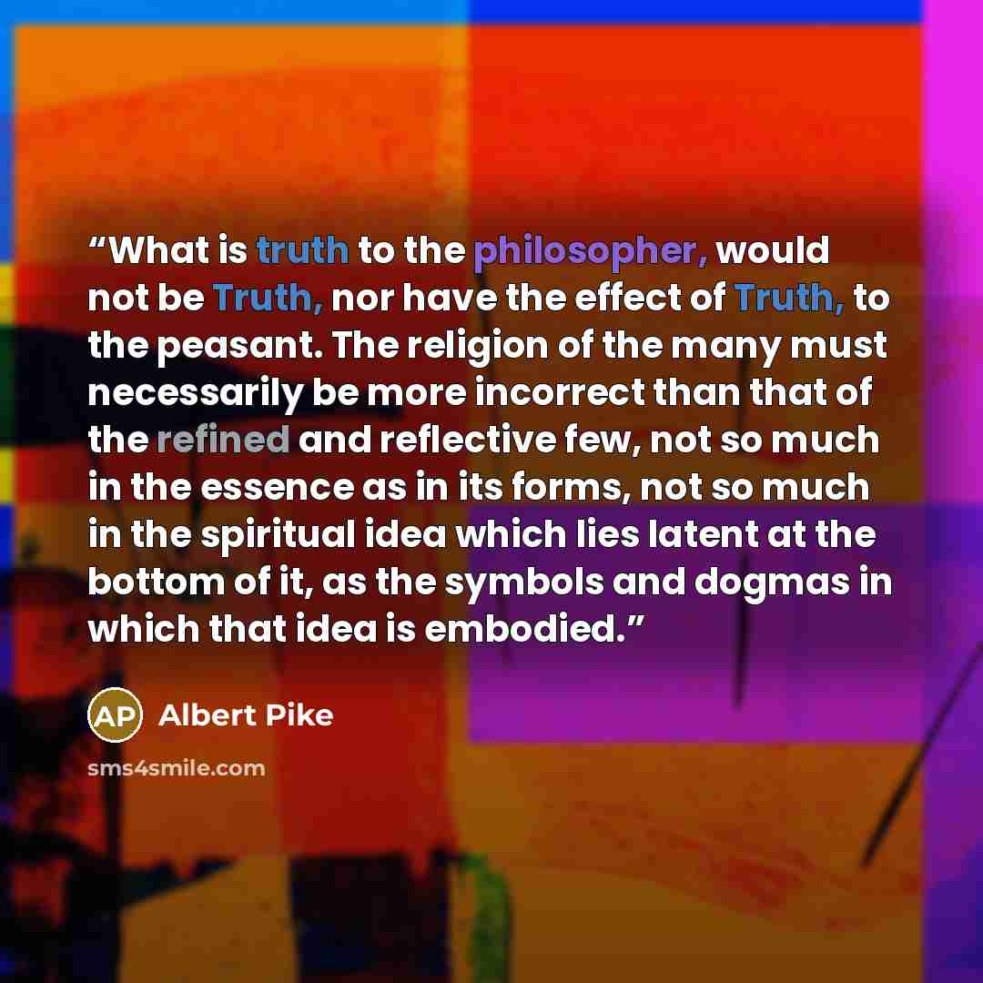 “What is truth to the philosopher, would not be Truth, nor have the effect of Truth, to the peasant. The religion of the many must necessarily be more incorrect than that of the refined and reflective few, not so much in the essence as in its forms, not so much in the spiritual idea which lies…” quote by Albert Pike