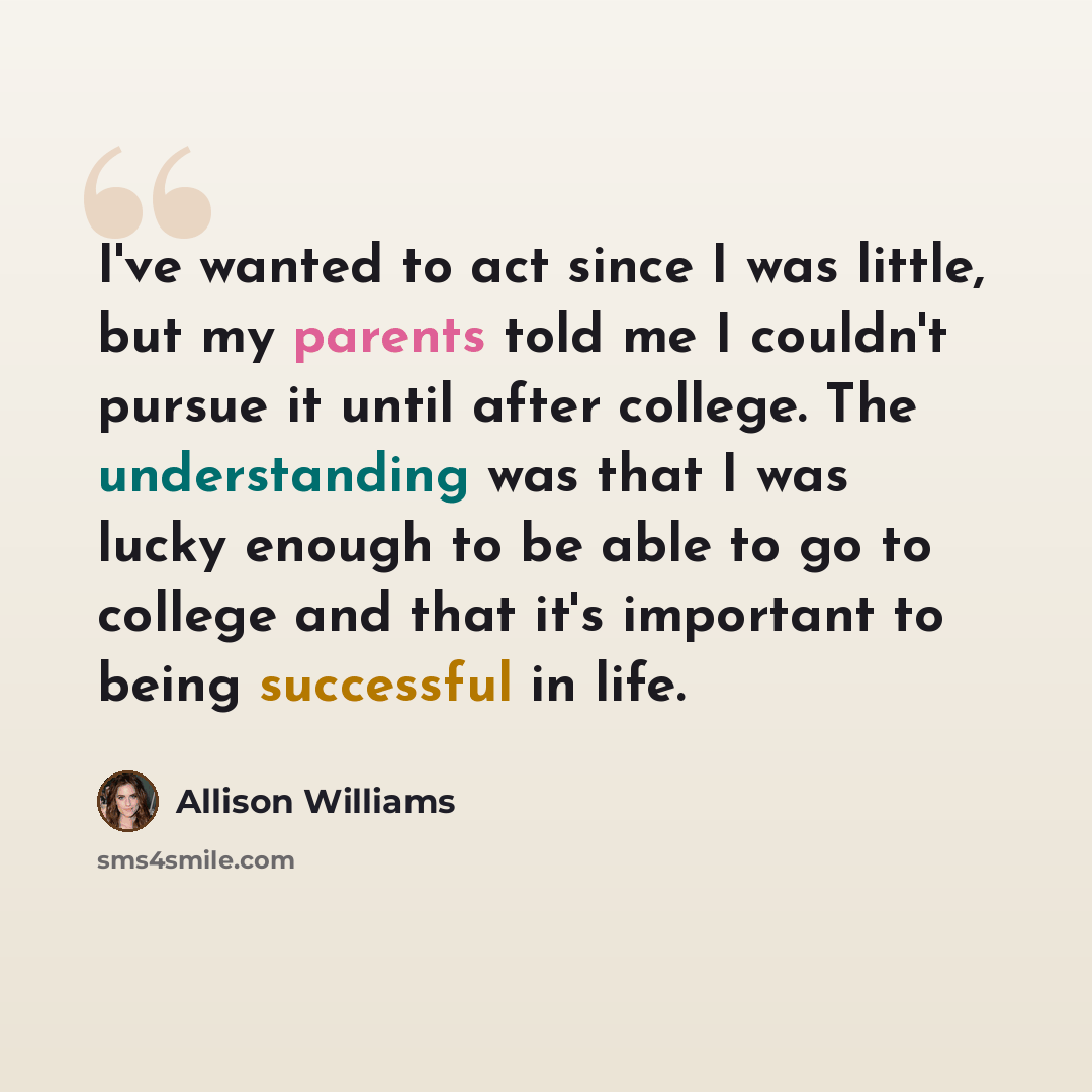 “I've wanted to act since I was little, but my parents told me I couldn't pursue it until after college. The understanding was that I was lucky enough to be able to go to college and that it's important to being successful in life.” quote by Allison Williams