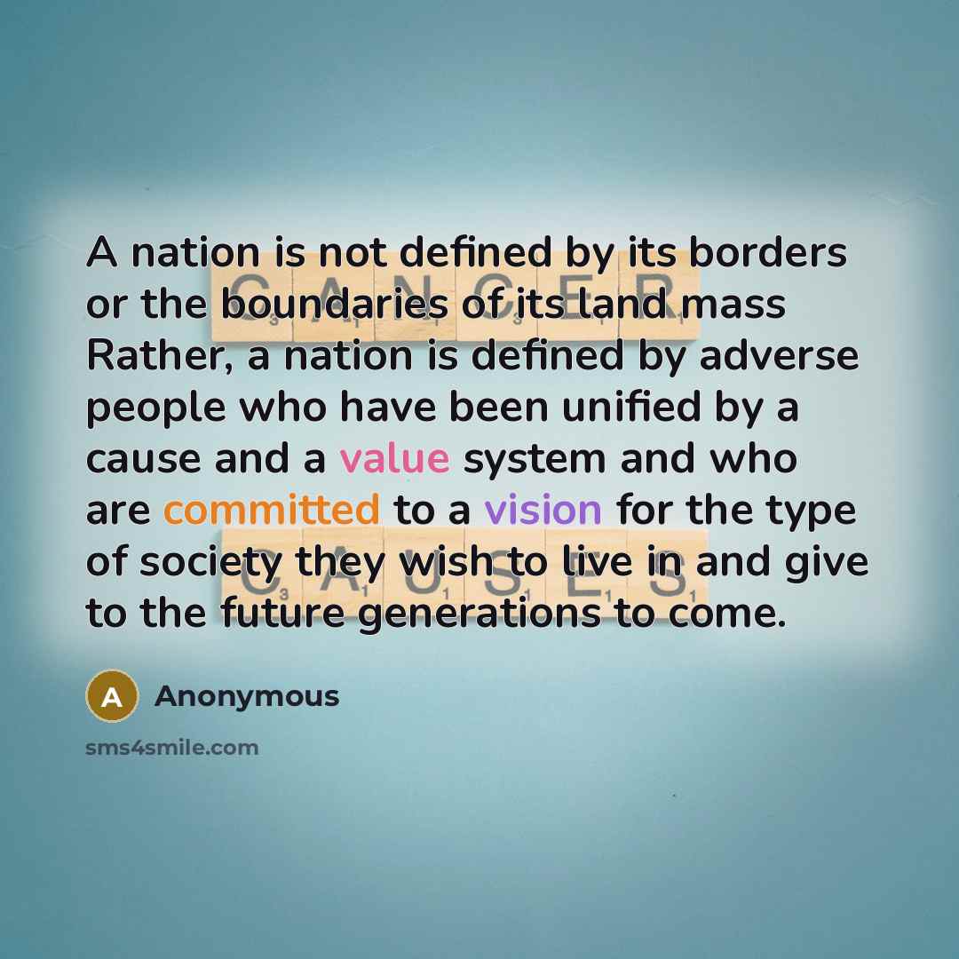 “A nation is not defined by its borders or the boundaries of its land mass Rather, a nation is defined by adverse people who have been unified by a cause and a value system and who are committed to a vision for the type of society they wish to live in and give to the future generations to come.” quote by Anonymous