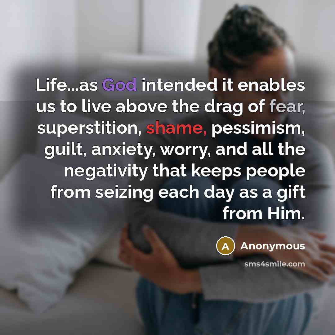 “Life...as God intended it enables us to live above the drag of fear, superstition, shame, pessimism, guilt, anxiety, worry, and all the negativity that keeps people from seizing each day as a gift from Him.” quote by Anonymous