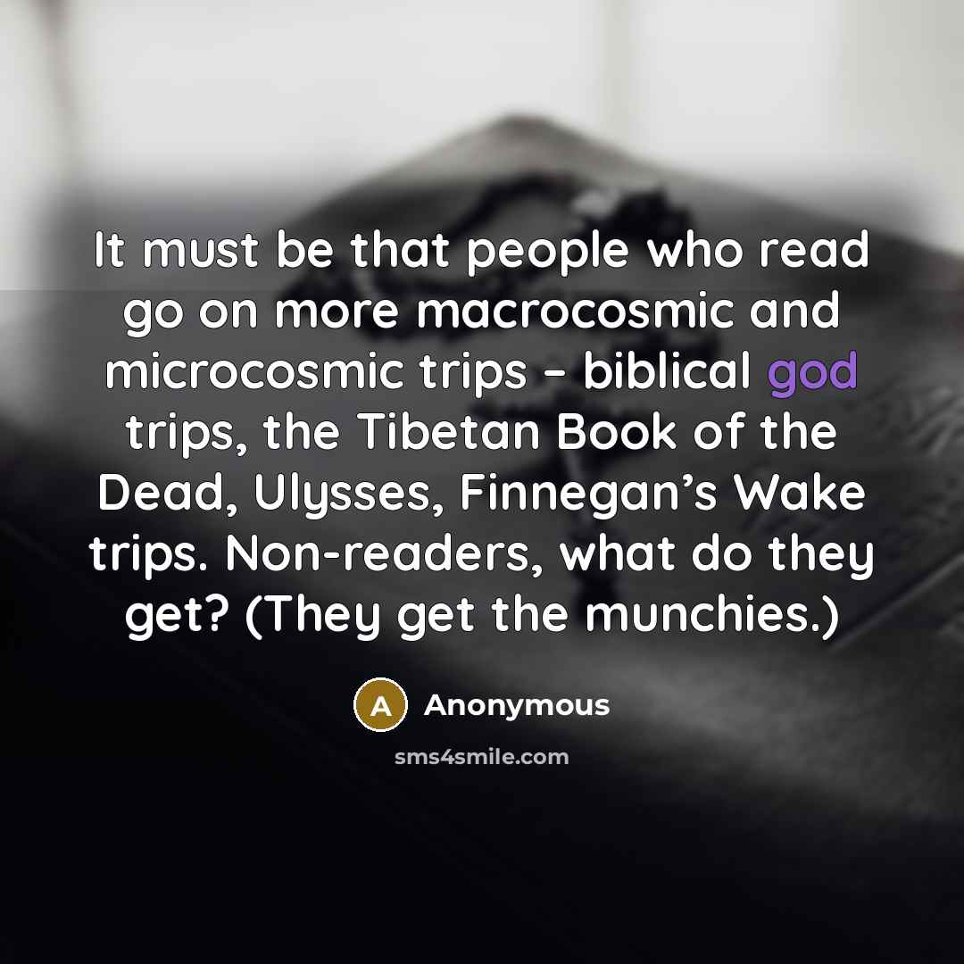 “It must be that people who read go on more macrocosmic and microcosmic trips – biblical god trips, the Tibetan Book of the Dead, Ulysses, Finnegan’s Wake trips. Non-readers, what do they get? (They get the munchies.)” quote by Anonymous
