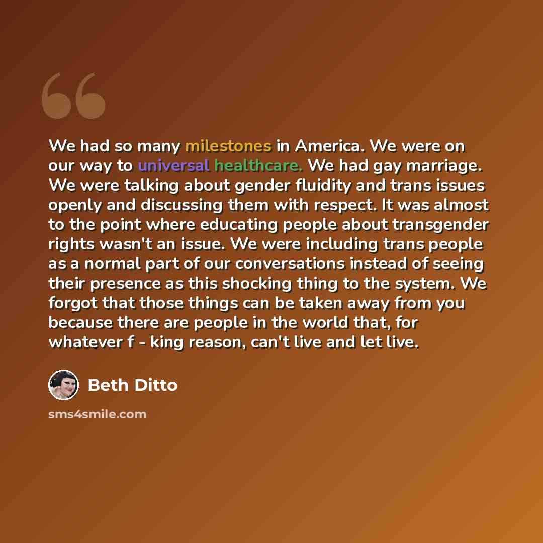 “We had so many milestones in America. We were on our way to universal healthcare. We had gay marriage. We were talking about gender fluidity and trans issues openly and discussing them with respect. It was almost to the point where educating people about transgender rights wasn't an issue. We were…” quote by Beth Ditto