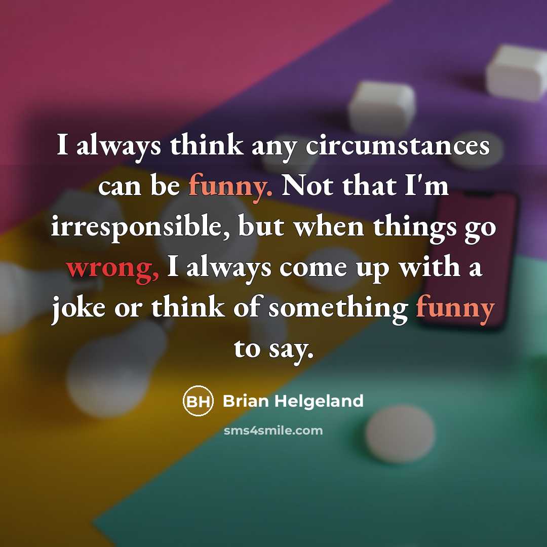 “I always think any circumstances can be funny. Not that I'm irresponsible, but when things go wrong, I always come up with a joke or think of something funny to say.” quote by Brian Helgeland