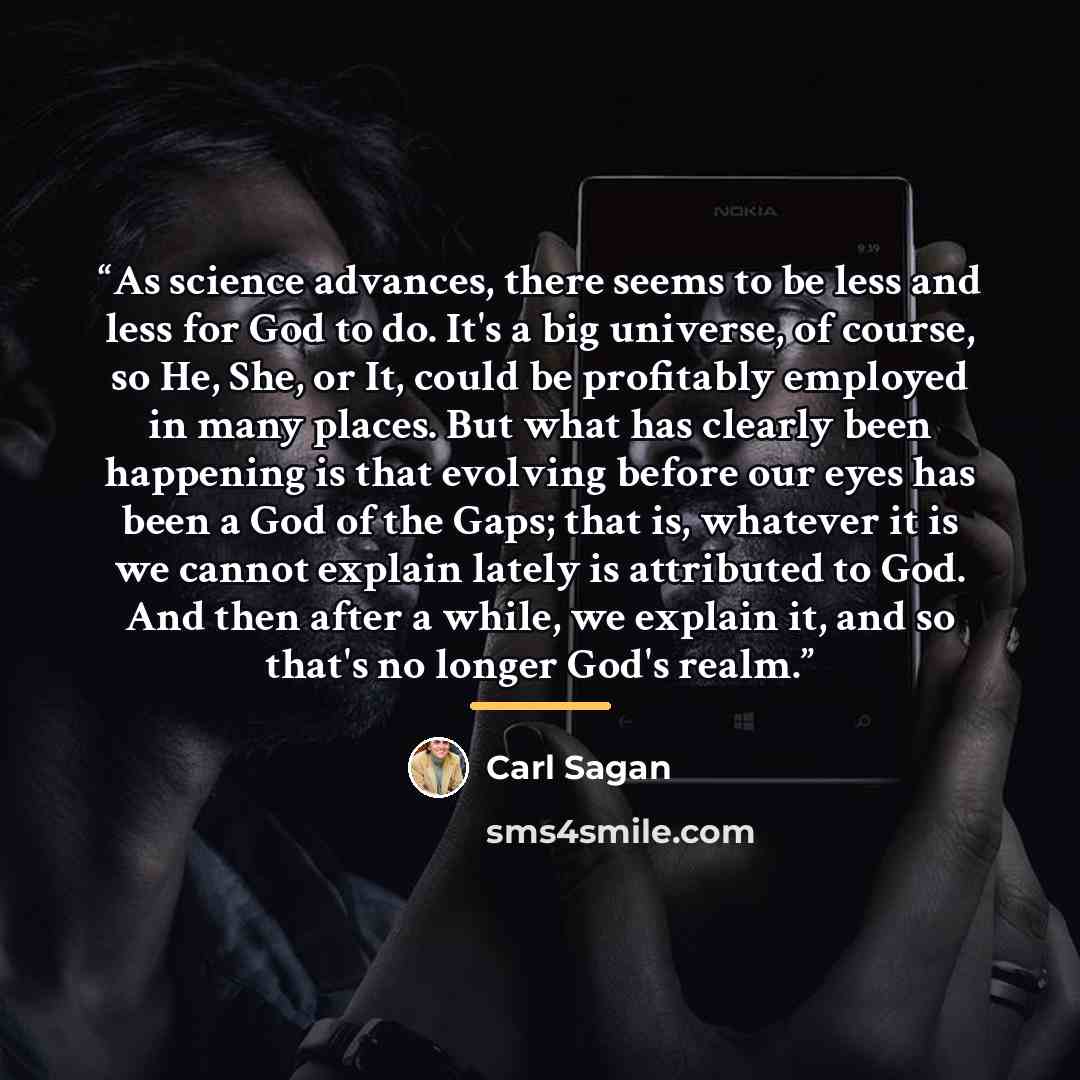 “As science advances, there seems to be less and less for God to do. It's a big universe, of course, so He, She, or It, could be profitably employed in many places. But what has clearly been happening is that evolving before our eyes has been a God of the Gaps; that is, whatever it is we cannot…” quote by Carl Sagan