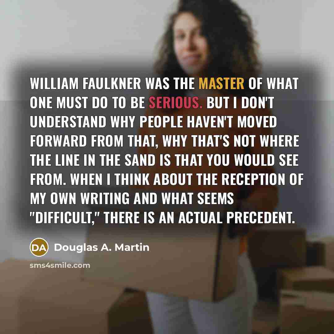 “William Faulkner was the master of what one must do to be serious. But I don't understand why people haven't moved forward from that, why that's not where the line in the sand is that you would see from. When I think about the reception of my own writing and what seems "difficult," there is an…” quote by Douglas A. Martin