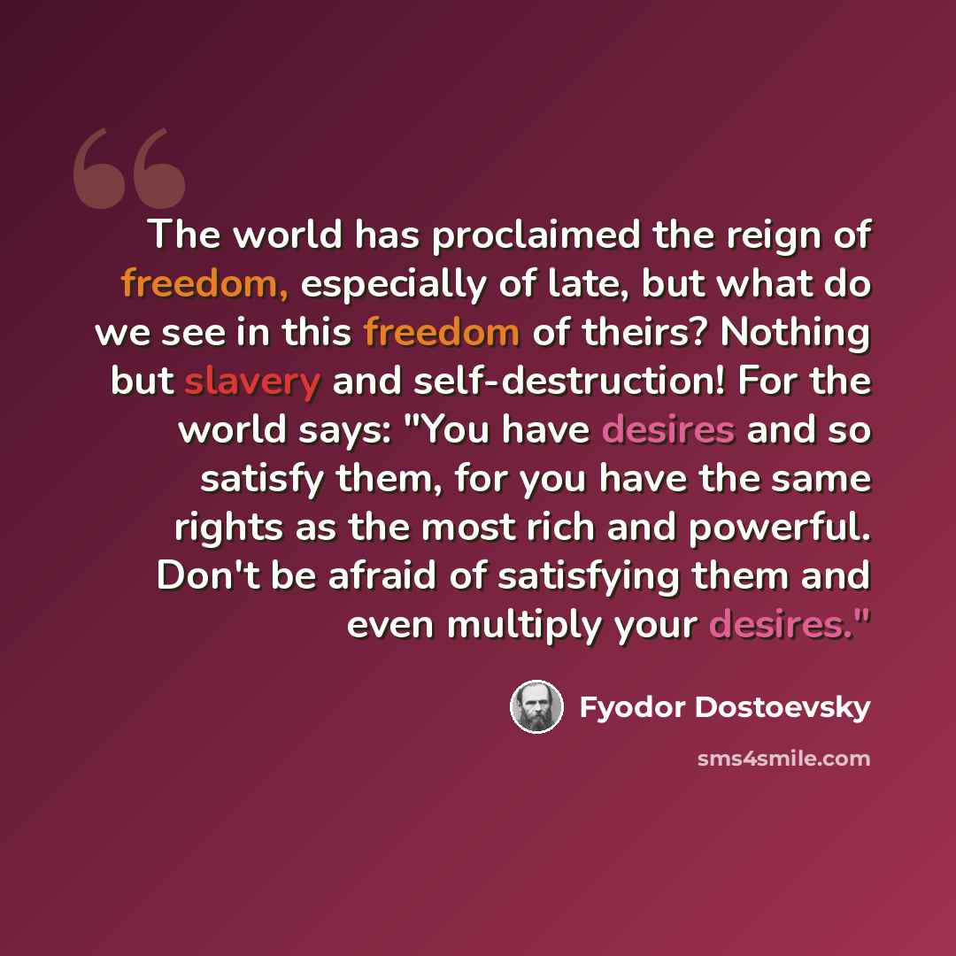 “The world has proclaimed the reign of freedom, especially of late, but what do we see in this freedom of theirs? Nothing but slavery and self-destruction! For the world says: "You have desires and so satisfy them, for you have the same rights as the most rich and powerful. Don't be afraid of…” quote by Fyodor Dostoevsky