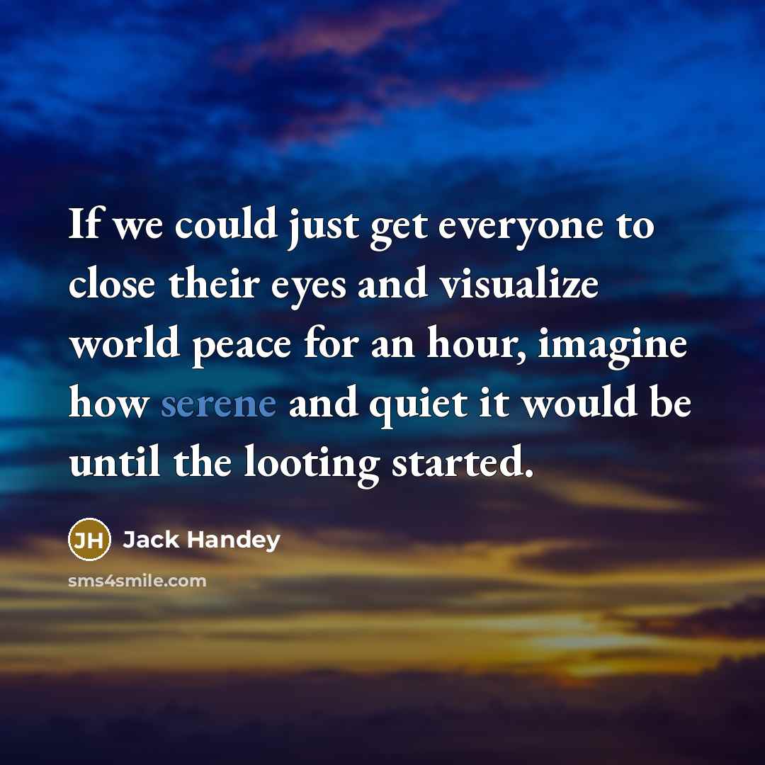 “If we could just get everyone to close their eyes and visualize world peace for an hour, imagine how serene and quiet it would be until the looting started.” quote by Jack Handey