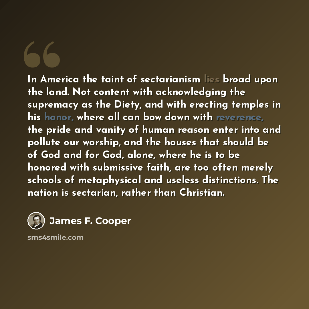“In America the taint of sectarianism lies broad upon the land. Not content with acknowledging the supremacy as the Diety, and with erecting temples in his honor, where all can bow down with reverence, the pride and vanity of human reason enter into and pollute our worship, and the houses that…” quote by James F. Cooper