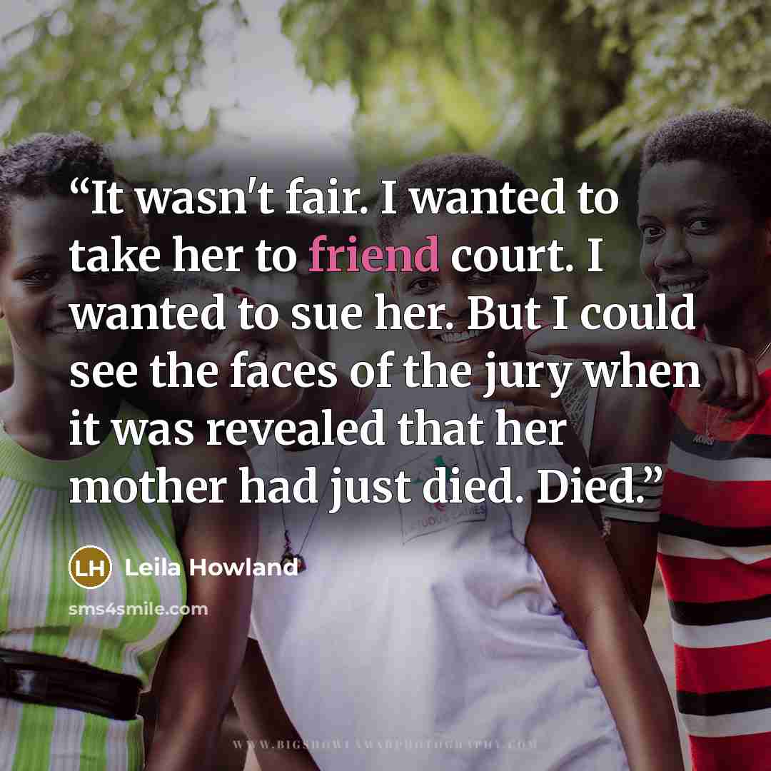 “It wasn't fair. I wanted to take her to friend court. I wanted to sue her. But I could see the faces of the jury when it was revealed that her mother had just died. Died.” quote by Leila Howland