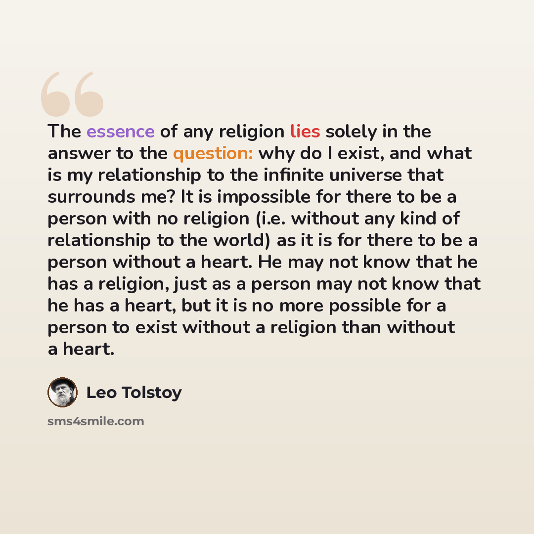 “The essence of any religion lies solely in the answer to the question: why do I exist, and what is my relationship to the infinite universe that surrounds me? It is impossible for there to be a person with no religion (i.e. without any kind of relationship to the world) as it is for there to be a…” quote by Leo Tolstoy