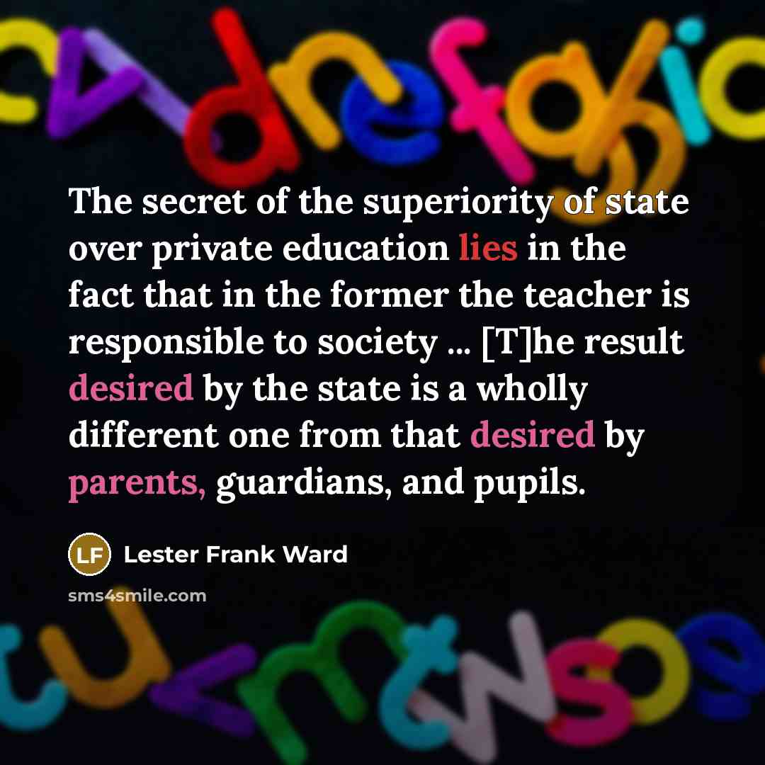 “The secret of the superiority of state over private education lies in the fact that in the former the teacher is responsible to society ... [T]he result desired by the state is a wholly different one from that desired by parents, guardians, and pupils.” quote by Lester Frank Ward
