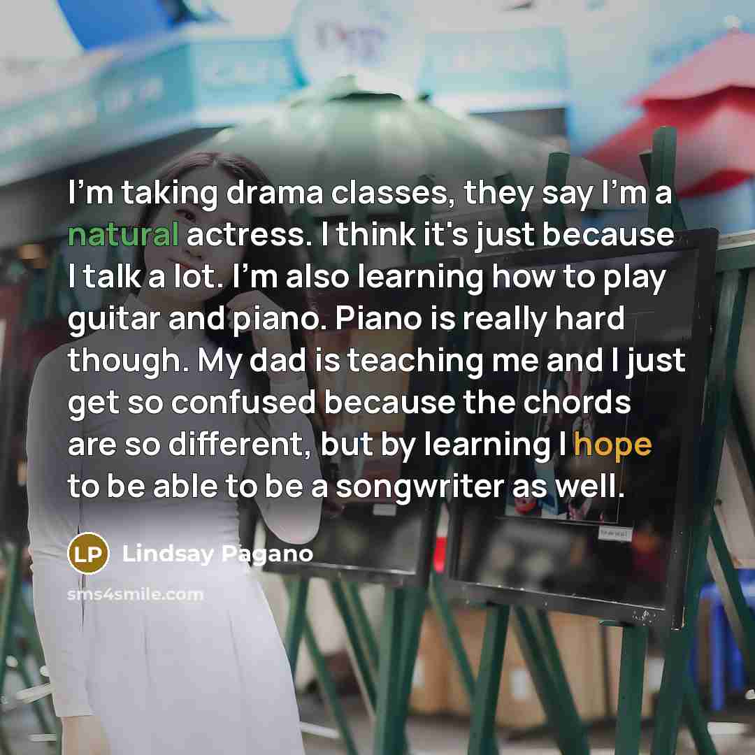 “I'm taking drama classes, they say I'm a natural actress. I think it's just because I talk a lot. I'm also learning how to play guitar and piano. Piano is really hard though. My dad is teaching me and I just get so confused because the chords are so different, but by learning I hope to be able to…” quote by Lindsay Pagano