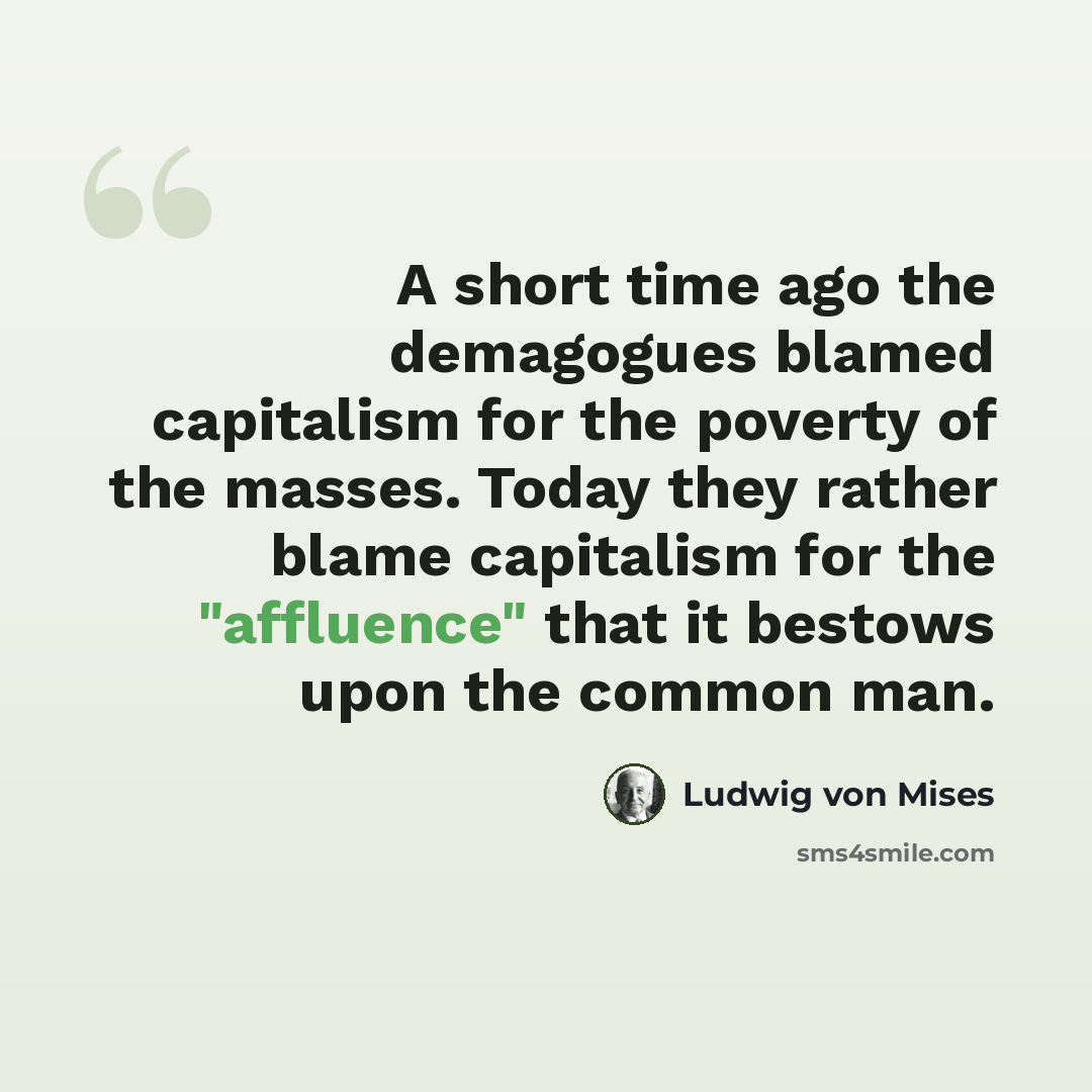 “A short time ago the demagogues blamed capitalism for the poverty of the masses. Today they rather blame capitalism for the "affluence" that it bestows upon the common man.” quote by Ludwig von Mises