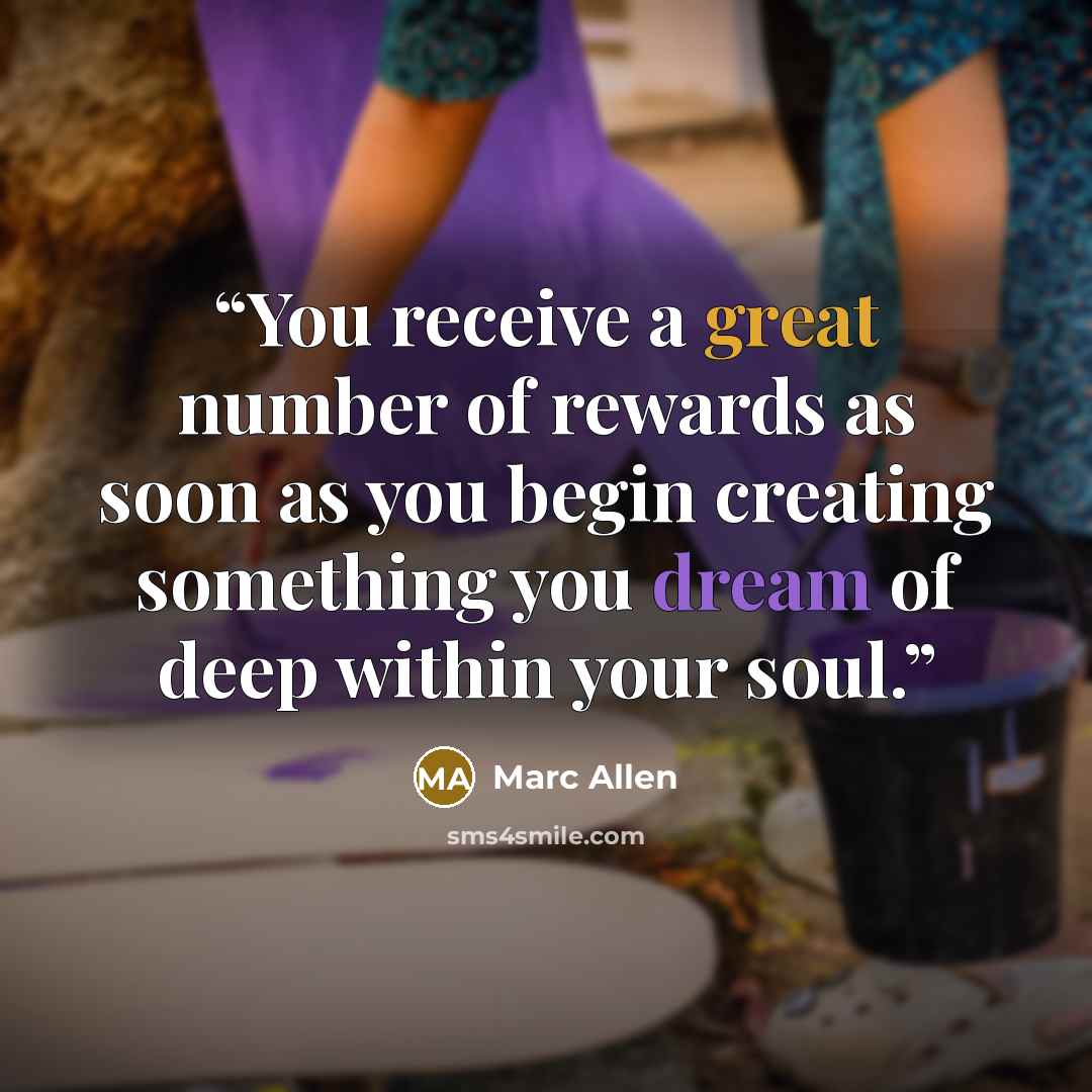 “You receive a great number of rewards as soon as you begin creating something you dream of deep within your soul.” quote by Marc Allen