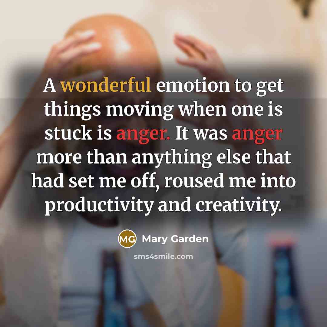 “A wonderful emotion to get things moving when one is stuck is anger. It was anger more than anything else that had set me off, roused me into productivity and creativity.” quote by Mary Garden