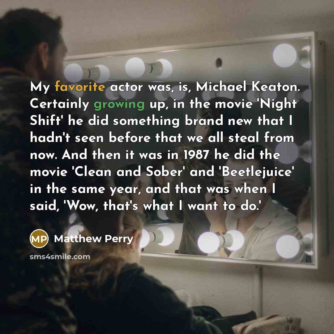 “My favorite actor was, is, Michael Keaton. Certainly growing up, in the movie 'Night Shift' he did something brand new that I hadn't seen before that we all steal from now. And then it was in 1987 he did the movie 'Clean and Sober' and 'Beetlejuice' in the same year, and that was when I said…” quote by Matthew Perry
