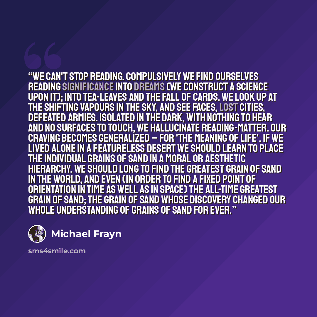 “We can't stop reading. Compulsively we find ourselves reading significance into dreams (we construct a science upon it); into tea-leaves and the fall of cards. We look up at the shifting vapours in the sky, and see faces, lost cities, defeated armies. Isolated in the dark, with nothing to hear and…” quote by Michael Frayn