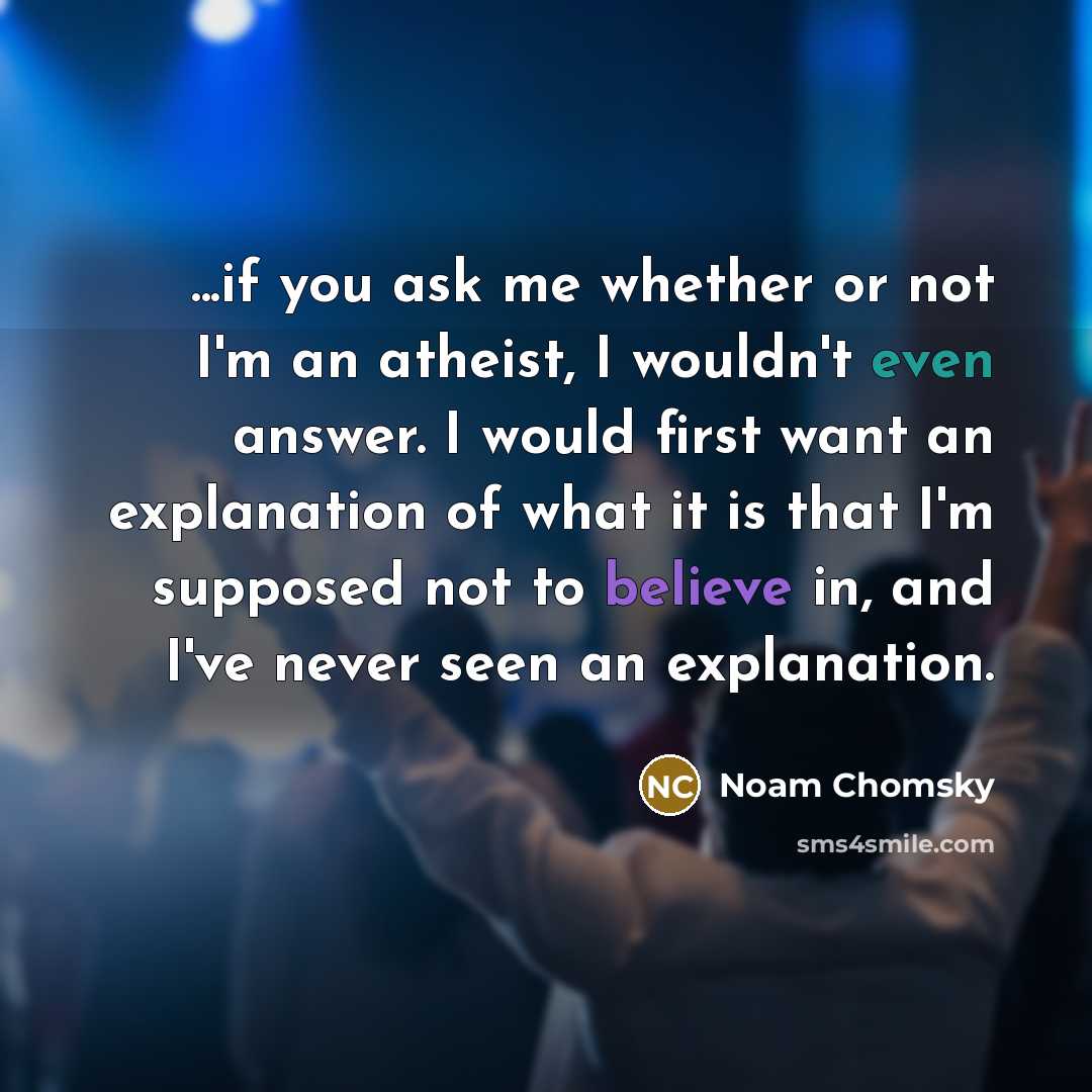 “...if you ask me whether or not I'm an atheist, I wouldn't even answer. I would first want an explanation of what it is that I'm supposed not to believe in, and I've never seen an explanation.” quote by Noam Chomsky