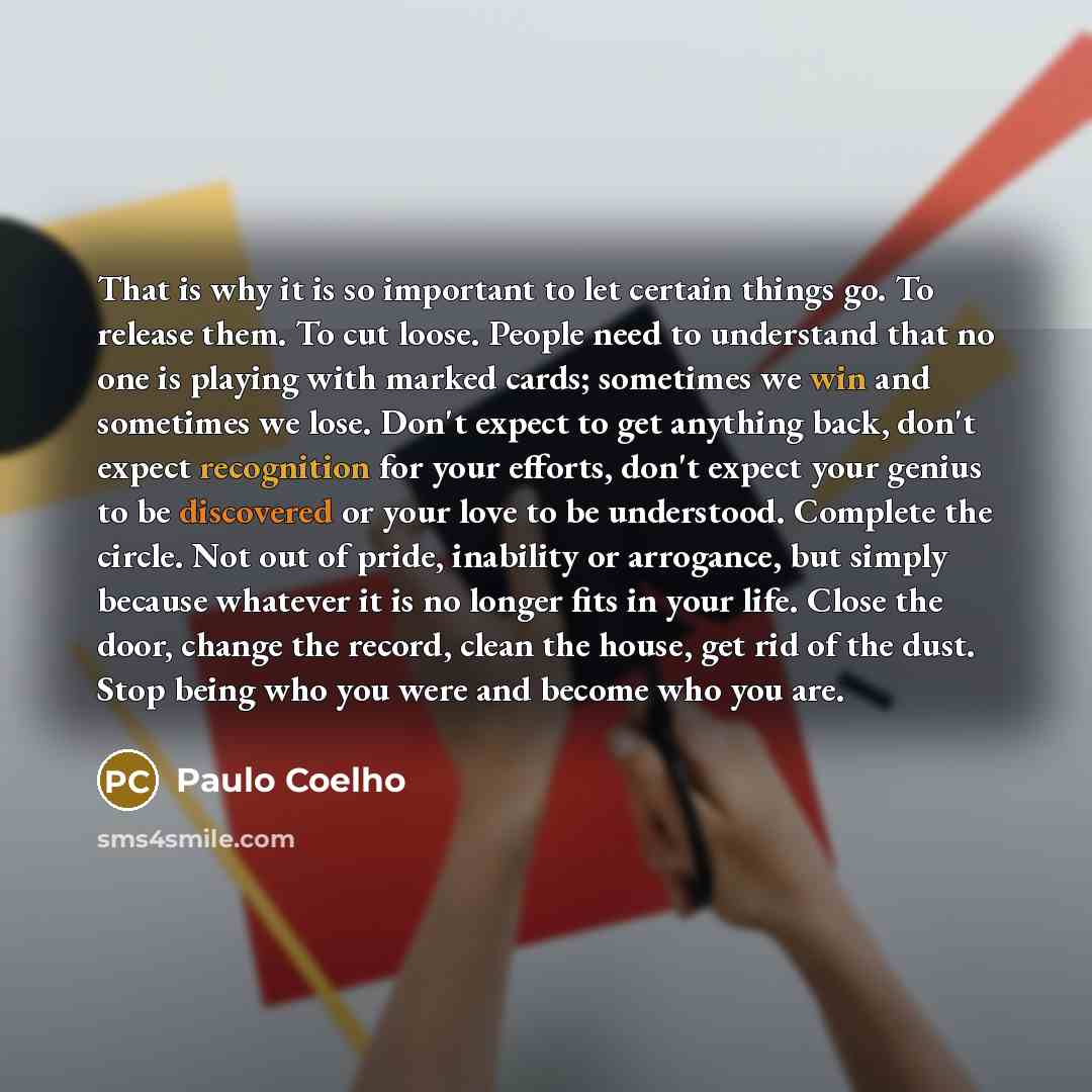 “That is why it is so important to let certain things go. To release them. To cut loose. People need to understand that no one is playing with marked cards; sometimes we win and sometimes we lose. Don't expect to get anything back, don't expect recognition for your efforts, don't expect your genius…” quote by Paulo Coelho