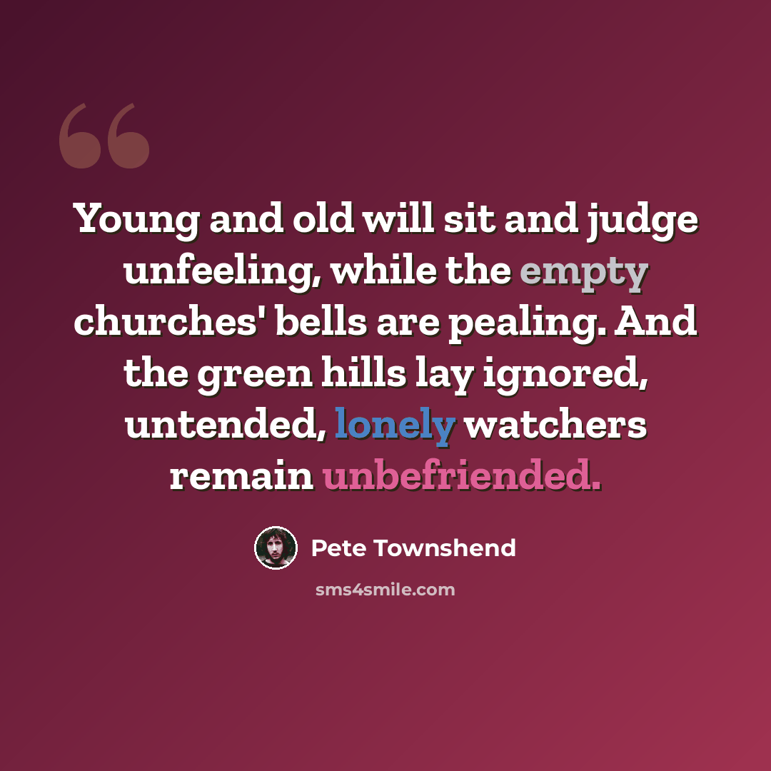 “Young and old will sit and judge unfeeling, while the empty churches' bells are pealing. And the green hills lay ignored, untended, lonely watchers remain unbefriended.” quote by Pete Townshend