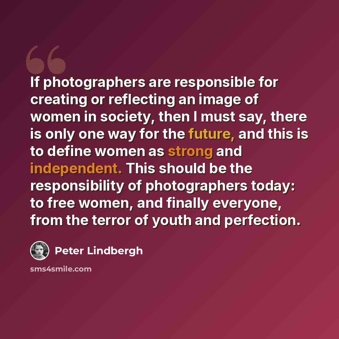 “If photographers are responsible for creating or reflecting an image of women in society, then I must say, there is only one way for the future, and this is to define women as strong and independent. This should be the responsibility of photographers today: to free women, and finally everyone…” quote by Peter Lindbergh