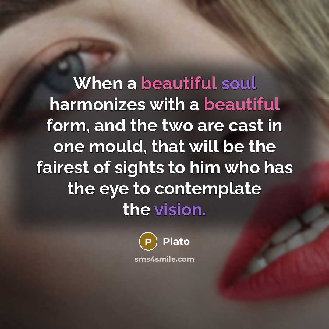 “When a beautiful soul harmonizes with a beautiful form, and the two are cast in one mould, that will be the fairest of sights to him who has the eye to contemplate the vision.” quote by Plato