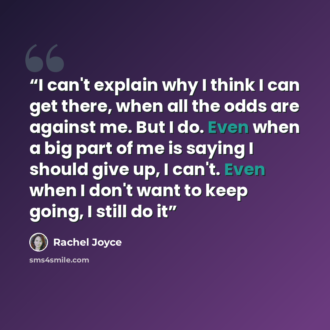 “I can't explain why I think I can get there, when all the odds are against me. But I do. Even when a big part of me is saying I should give up, I can't. Even when I don't want to keep going, I still do it” quote by Rachel Joyce
