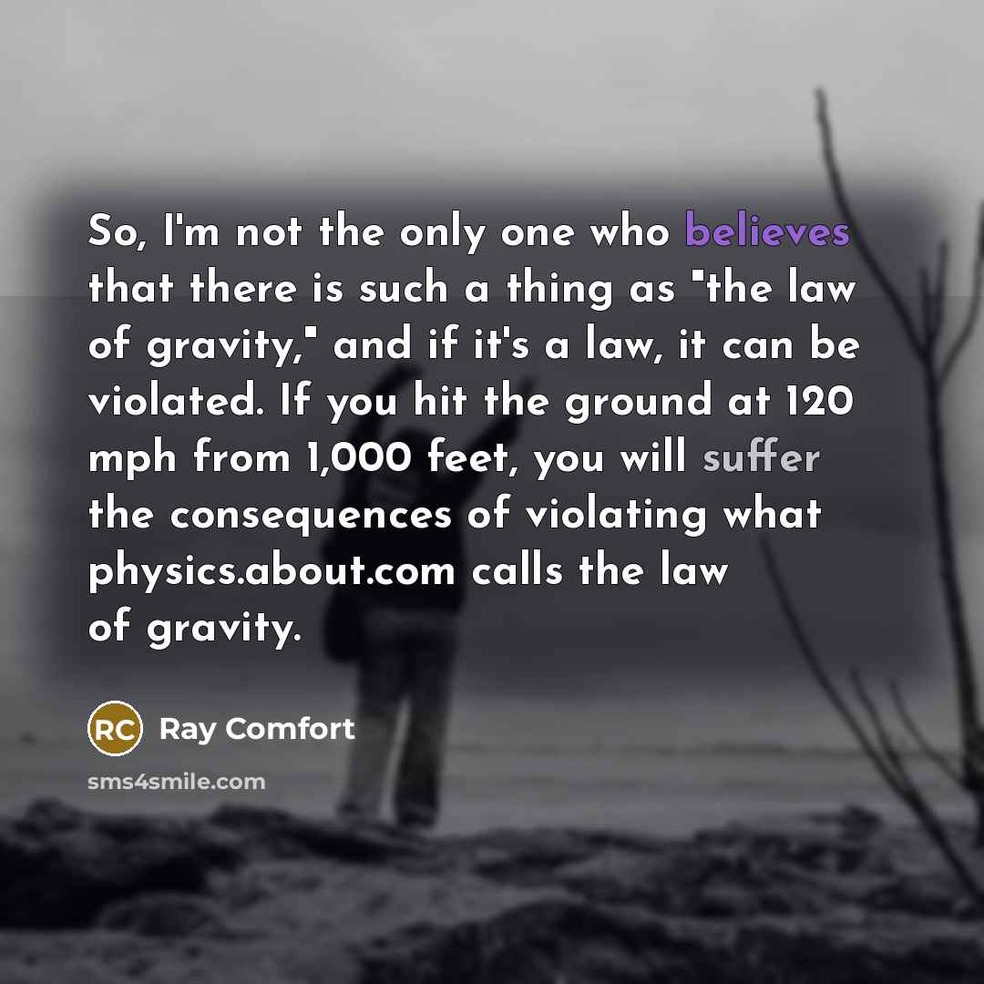 “So, I'm not the only one who believes that there is such a thing as "the law of gravity," and if it's a law, it can be violated. If you hit the ground at 120 mph from 1,000 feet, you will suffer the consequences of violating what physics.about.com calls the law of gravity.” quote by Ray Comfort